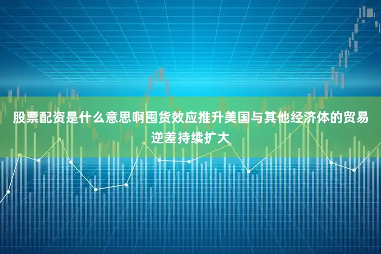 股票配资是什么意思啊囤货效应推升美国与其他经济体的贸易逆差持续扩大