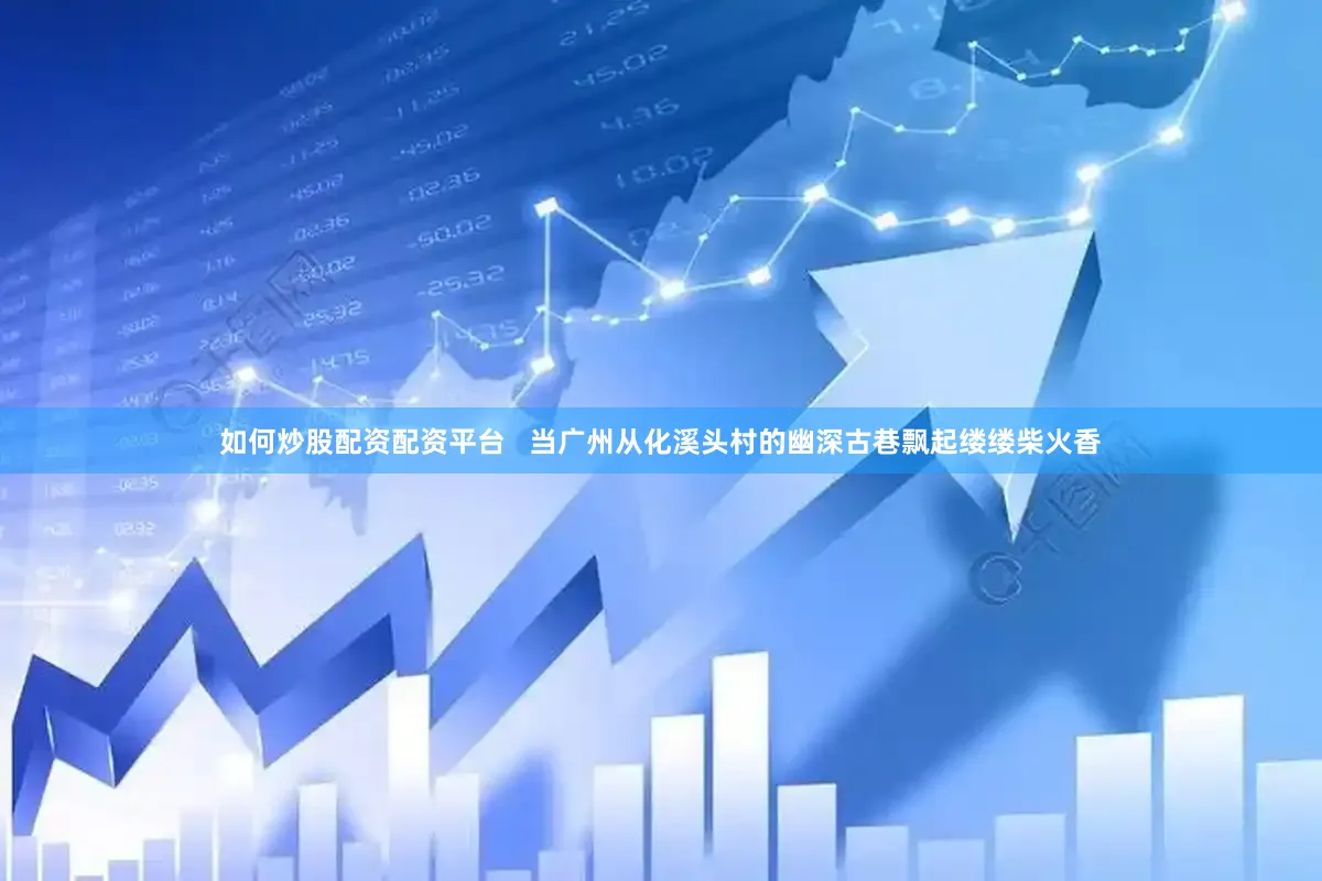 如何炒股配资配资平台   当广州从化溪头村的幽深古巷飘起缕缕柴火香