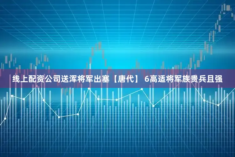 线上配资公司送浑将军出塞【唐代】 6高适将军族贵兵且强