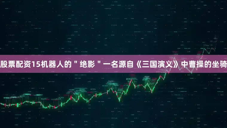 股票配资15机器人的＂绝影＂一名源自《三国演义》中曹操的坐骑