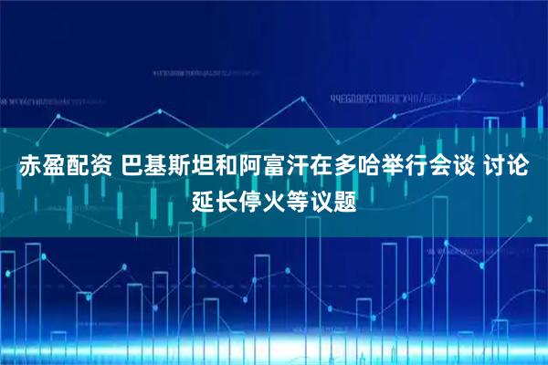 赤盈配资 巴基斯坦和阿富汗在多哈举行会谈 讨论延长停火等议题