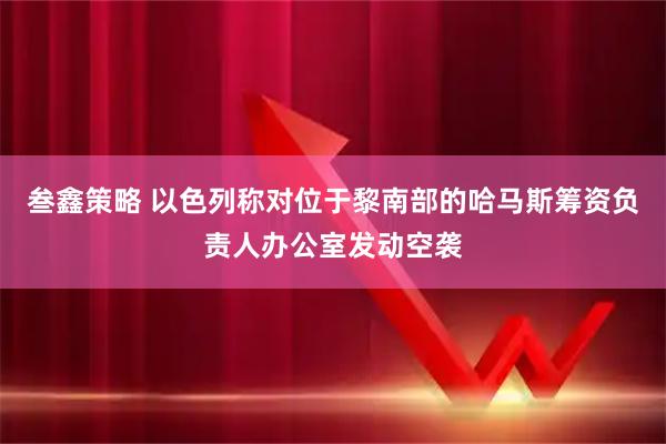 叁鑫策略 以色列称对位于黎南部的哈马斯筹资负责人办公室发动空袭