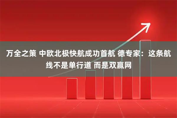 万全之策 中欧北极快航成功首航 德专家：这条航线不是单行道 而是双赢网
