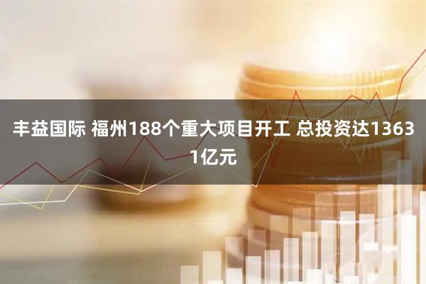 丰益国际 福州188个重大项目开工 总投资达13631亿元