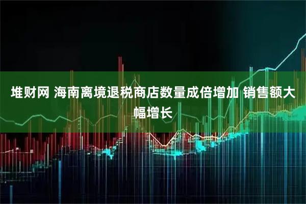 堆财网 海南离境退税商店数量成倍增加 销售额大幅增长