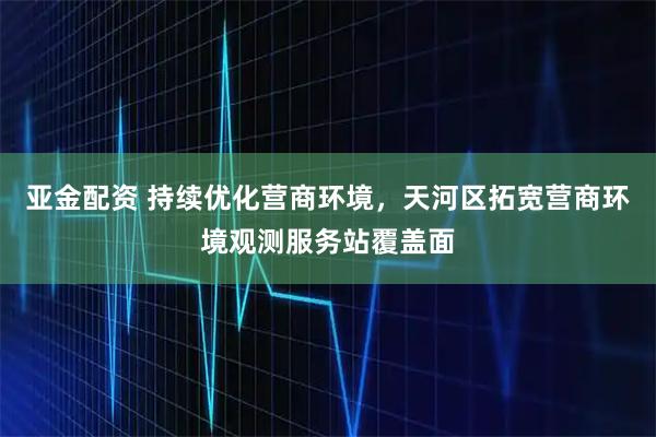 亚金配资 持续优化营商环境，天河区拓宽营商环境观测服务站覆盖面