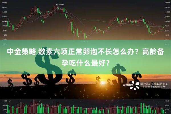 中金策略 激素六项正常卵泡不长怎么办？高龄备孕吃什么最好？