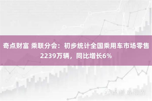 奇点财富 乘联分会：初步统计全国乘用车市场零售2239万辆，同比增长6%