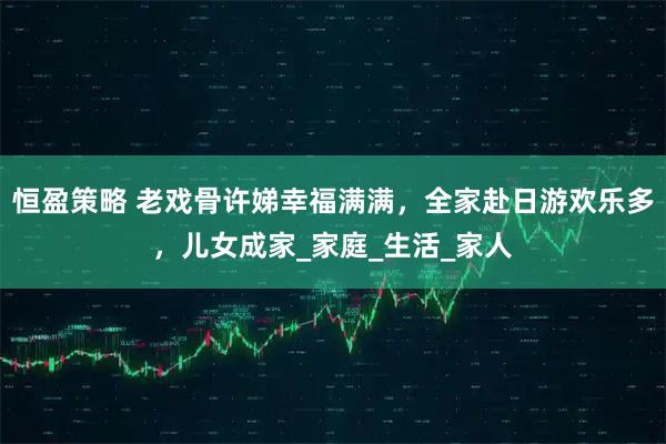 恒盈策略 老戏骨许娣幸福满满,全家赴日游欢乐多,儿女成家_家庭_生活_家人