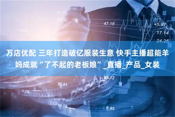 万店优配 三年打造破亿服装生意 快手主播超能羊妈成就“了不起的老板娘”_直播_产品_女装