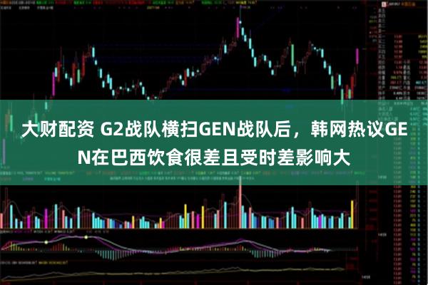 大财配资 G2战队横扫GEN战队后，韩网热议GEN在巴西饮食很差且受时差影响大