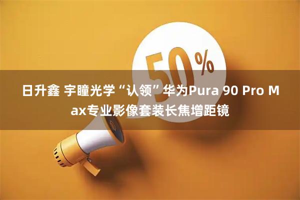 日升鑫 宇瞳光学“认领”华为Pura 90 Pro Max专业影像套装长焦增距镜