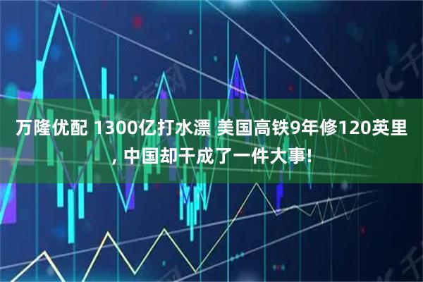 万隆优配 1300亿打水漂 美国高铁9年修120英里, 中国却干成了一件大事!