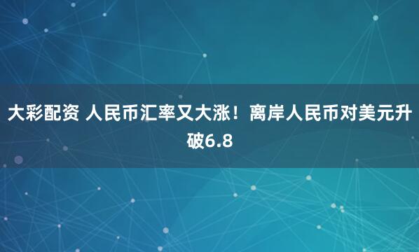 大彩配资 人民币汇率又大涨！离岸人民币对美元升破6.8