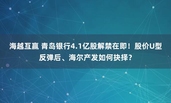 海越互赢 青岛银行4.1亿股解禁在即!股价U型反弹后、海尔产发如何抉择?