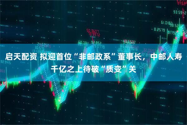 启天配资 拟迎首位“非邮政系”董事长，中邮人寿千亿之上待破“质变”关