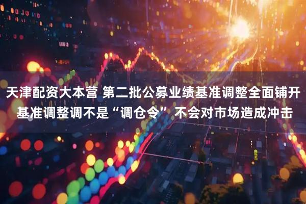 天津配资大本营 第二批公募业绩基准调整全面铺开 基准调整调不是“调仓令” 不会对市场造成冲击