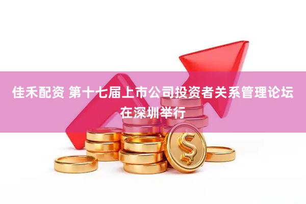 佳禾配资 第十七届上市公司投资者关系管理论坛在深圳举行