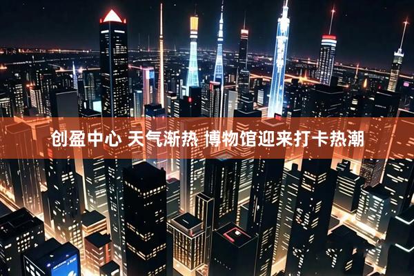创盈中心 天气渐热 博物馆迎来打卡热潮