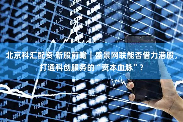 北京科汇配资 新股前瞻|盛景网联能否借力港股,打通科创服务的“资本血脉”?