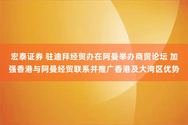 宏泰证券 驻迪拜经贸办在阿曼举办商贸论坛 加强香港与阿曼经贸联系并推广香港及大湾区优势