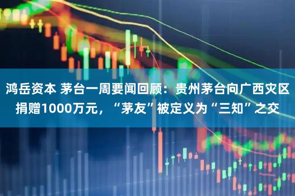 鸿岳资本 茅台一周要闻回顾：贵州茅台向广西灾区捐赠1000万元，“茅友”被定义为“三知”之交
