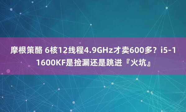 摩根策酪 6核12线程4.9GHz才卖600多？i5-11600KF是捡漏还是跳进『火坑』