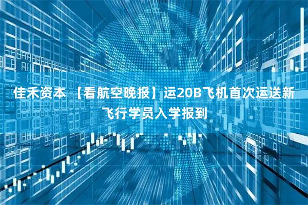 佳禾资本 【看航空晚报】运20B飞机首次运送新飞行学员入学报到