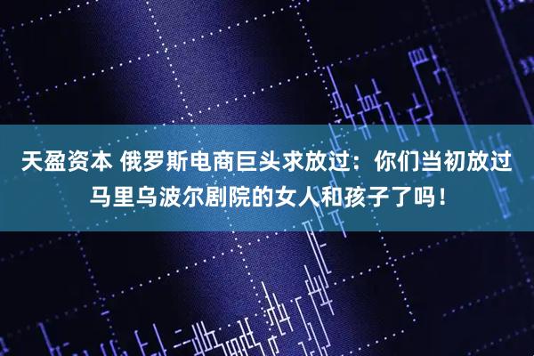 天盈资本 俄罗斯电商巨头求放过：你们当初放过马里乌波尔剧院的女人和孩子了吗！