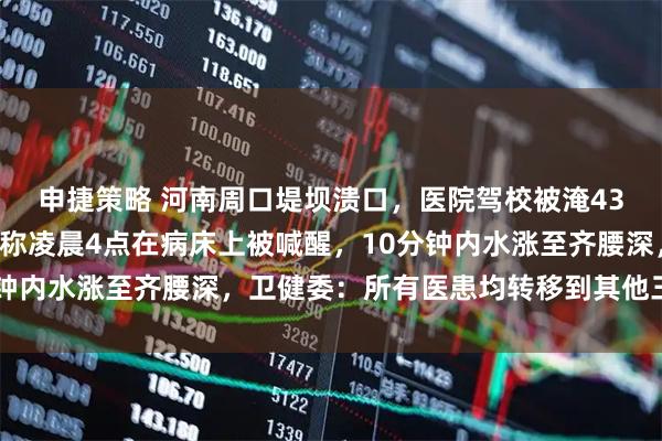 申捷策略 河南周口堤坝溃口，医院驾校被淹432人安全转移，亲历者称凌晨4点在病床上被喊醒，10分钟内水涨至齐腰深，卫健委：所有医患均转移到其他三家医院