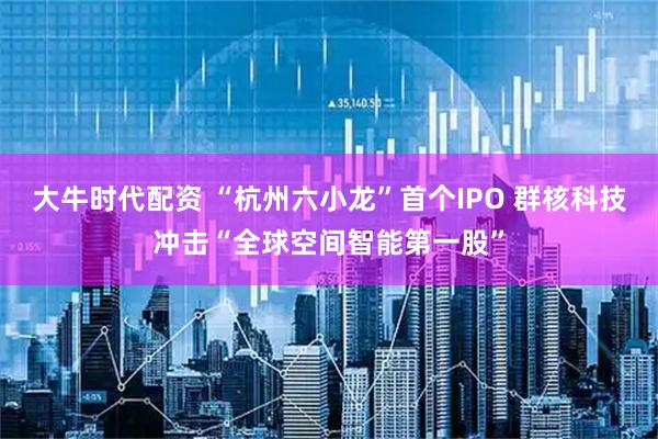 大牛时代配资 “杭州六小龙”首个IPO 群核科技冲击“全球空间智能第一股”